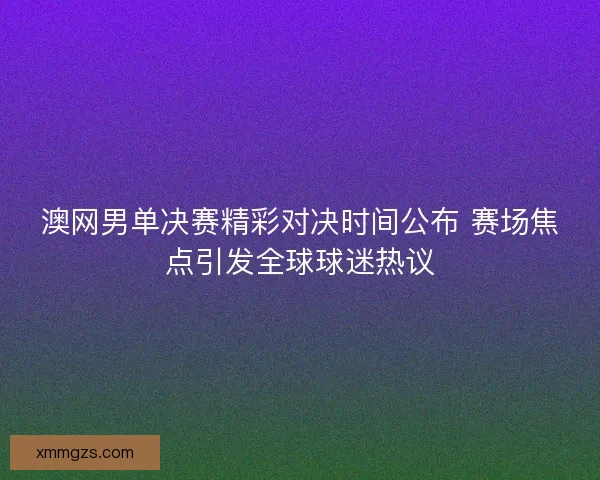 澳网男单决赛精彩对决时间公布 赛场焦点引发全球球迷热议