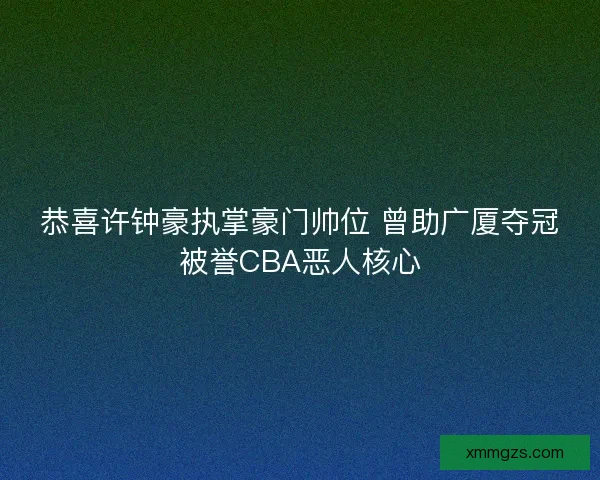 恭喜许钟豪执掌豪门帅位 曾助广厦夺冠被誉CBA恶人核心