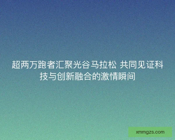 超两万跑者汇聚光谷马拉松 共同见证科技与创新融合的激情瞬间