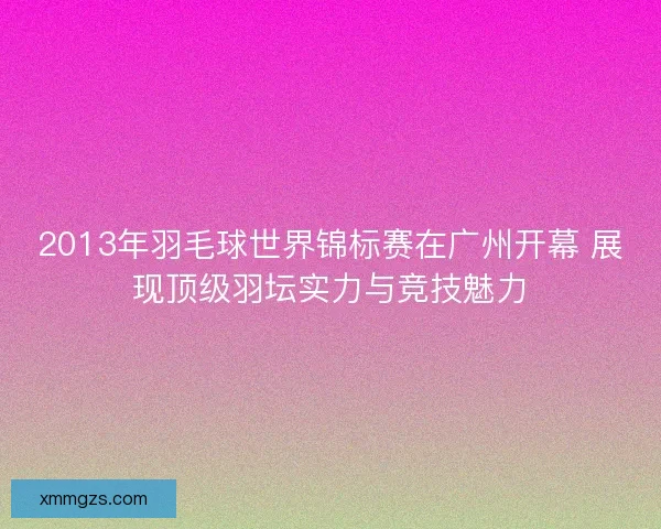 2013年羽毛球世界锦标赛在广州开幕 展现顶级羽坛实力与竞技魅力