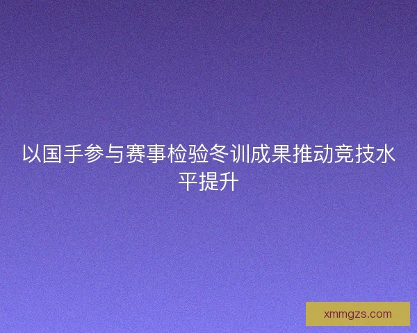 以国手参与赛事检验冬训成果推动竞技水平提升