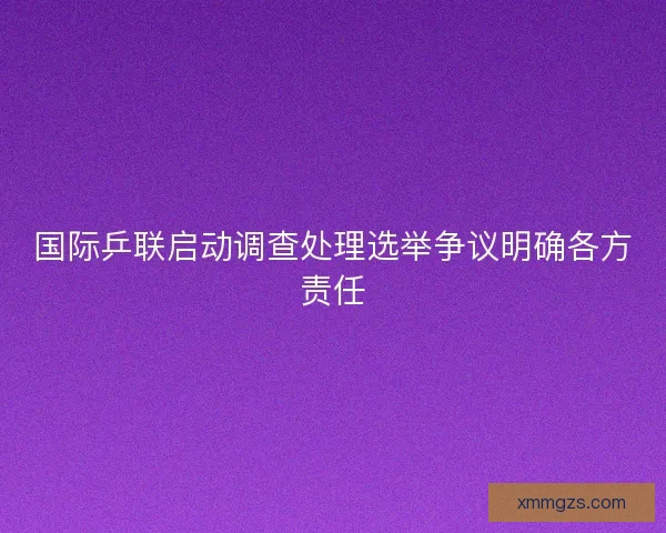 国际乒联启动调查处理选举争议明确各方责任