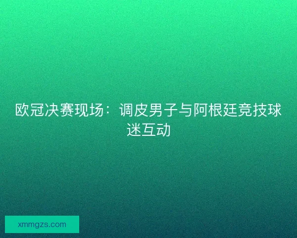 欧冠决赛现场：调皮男子与阿根廷竞技球迷互动