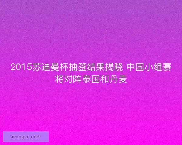 2015苏迪曼杯抽签结果揭晓 中国小组赛将对阵泰国和丹麦