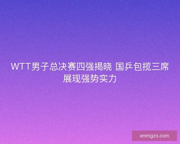 WTT男子总决赛四强揭晓 国乒包揽三席展现强势实力
