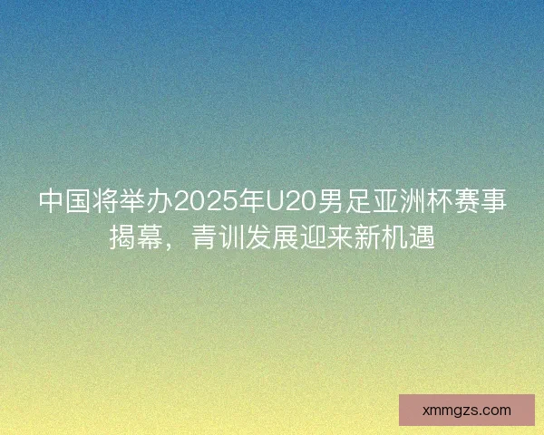 中国将举办2025年U20男足亚洲杯赛事揭幕，青训发展迎来新机遇