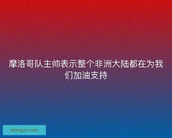 摩洛哥队主帅表示整个非洲大陆都在为我们加油支持