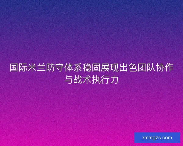 国际米兰防守体系稳固展现出色团队协作与战术执行力 国际米兰防守体系稳固展现出色团队协作与战术执行力