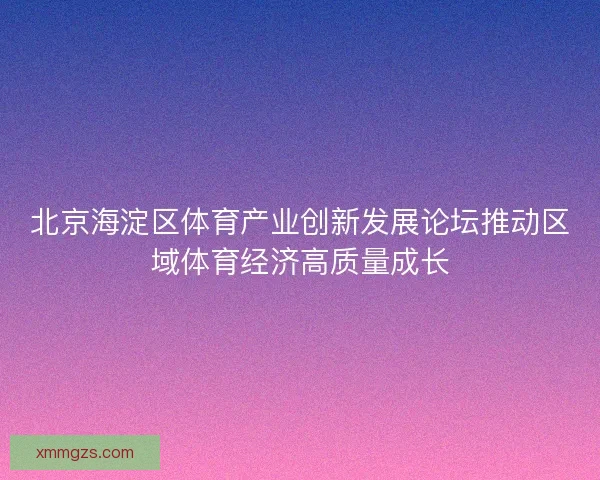 北京海淀区体育产业创新发展论坛推动区域体育经济高质量成长 北京海淀区体育产业创新发展论坛推动区域体育经济高质量成长