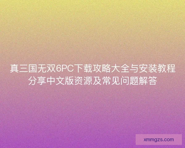 真三国无双6PC下载攻略大全与安装教程分享中文版资源及常见问题解答