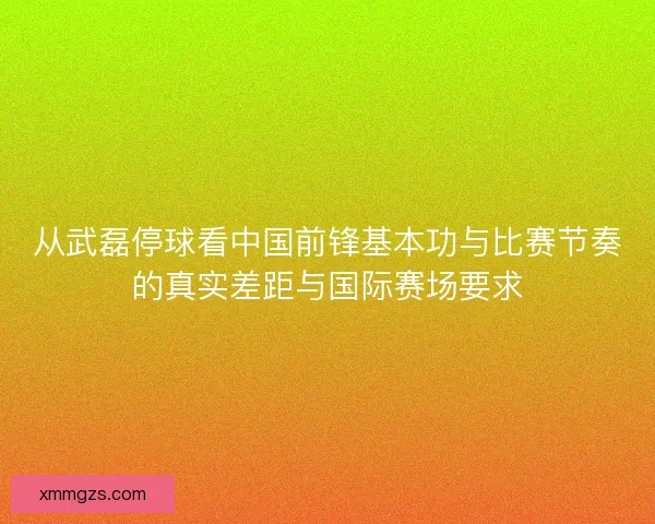 从武磊停球看中国前锋基本功与比赛节奏的真实差距与国际赛场要求 从武磊停球看中国前锋基本功与比赛节奏的真实差距与国际赛场要求
