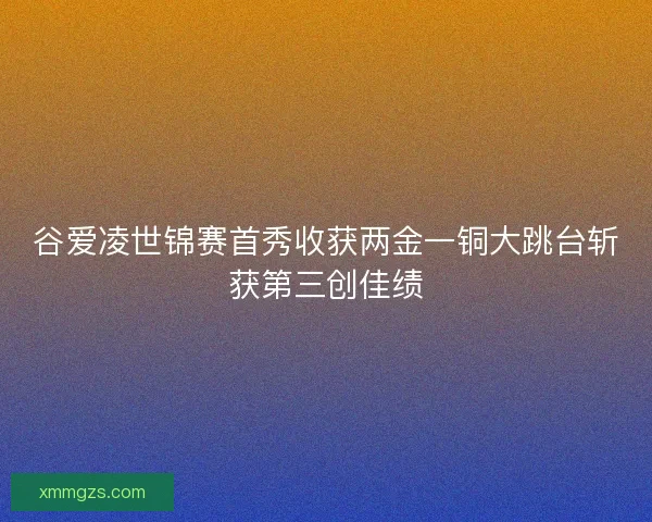 谷爱凌世锦赛首秀收获两金一铜大跳台斩获第三创佳绩