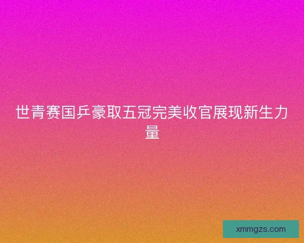 世青赛国乒豪取五冠完美收官展现新生力量