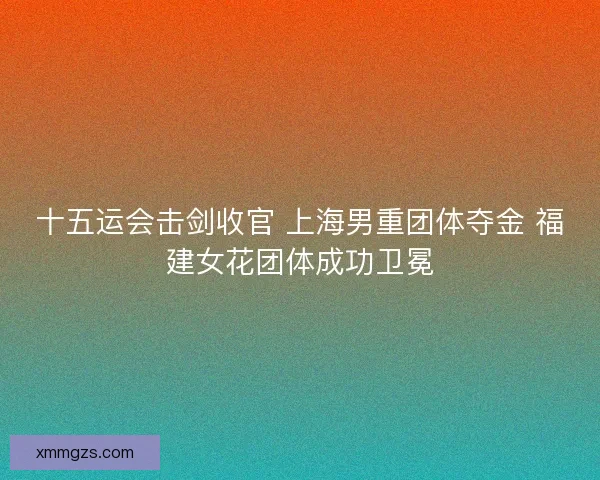 十五运会击剑收官 上海男重团体夺金 福建女花团体成功卫冕