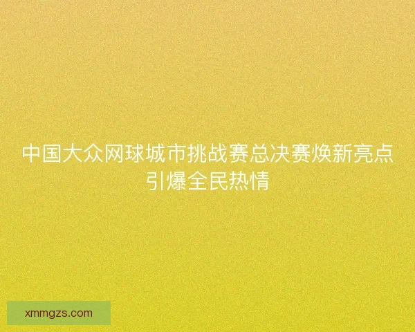 中国大众网球城市挑战赛总决赛焕新亮点引爆全民热情