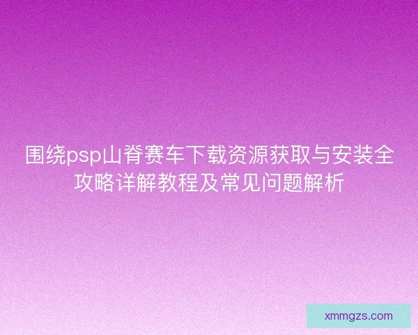 围绕psp山脊赛车下载资源获取与安装全攻略详解教程及常见问题解析